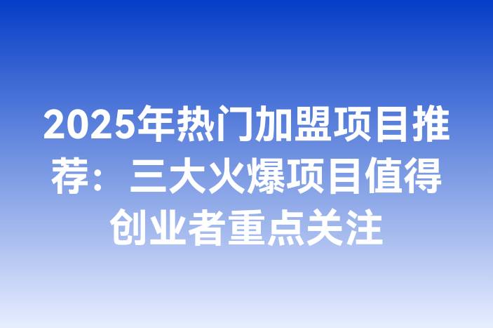 2025年热门加盟项目推荐：三大火爆项目值得创业者重点关注