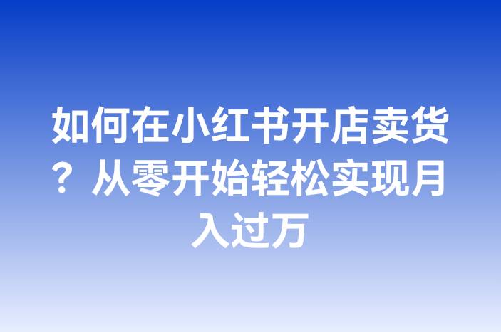 如何在小红书开店卖货？从零开始轻松实现月入过万