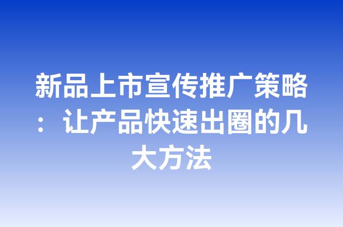 新品上市宣传推广策略：让产品快速出圈的几大方法