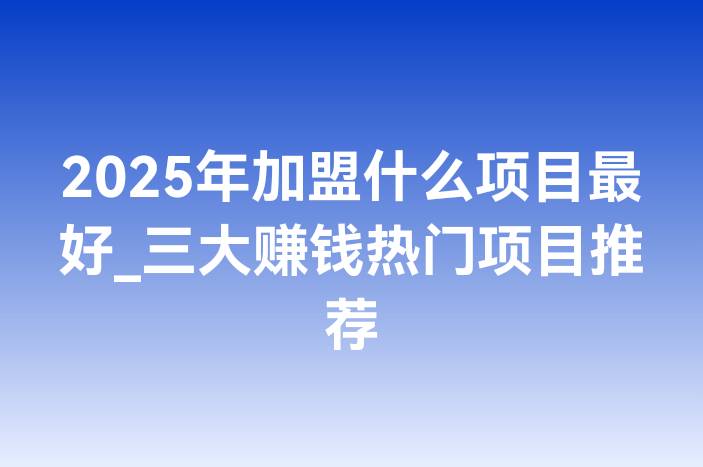 2025年加盟什么项目最好_三大赚钱热门项目推荐