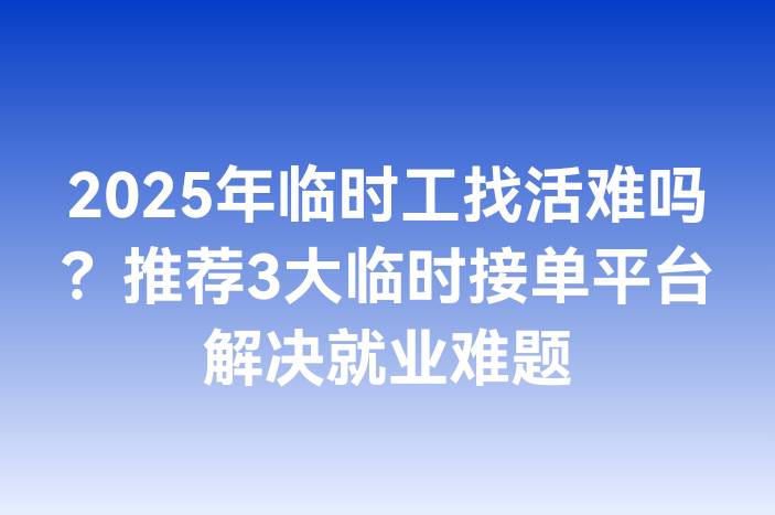 2025年临时工找活难吗？推荐3大临时接单平台解决就业难题