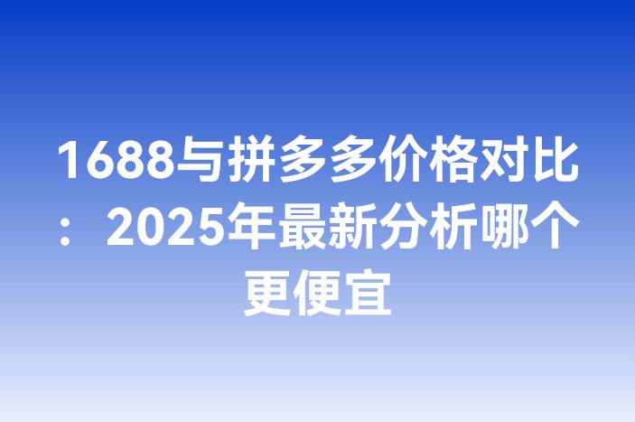 1688与拼多多价格对比：2025年最新分析哪个更便宜