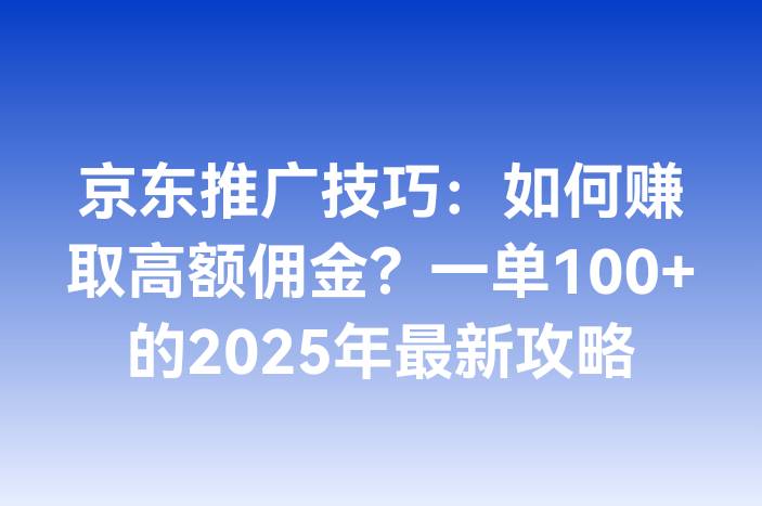 京东推广技巧：如何赚取高额佣金？一单100+的2025年最新攻略