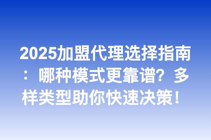 2025加盟代理选择指南：哪种模式更靠谱？多样类型助你快速决策！