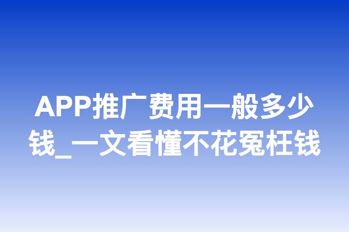 APP推广费用一般多少钱_一文看懂不花冤枉钱