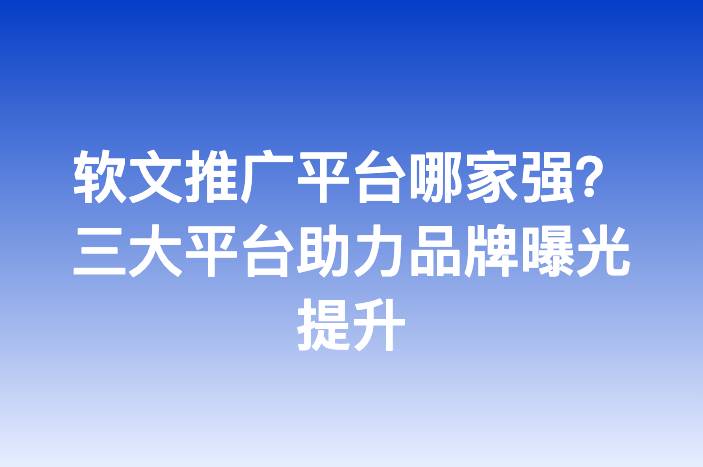 软文推广平台哪家强？三大平台助力品牌曝光提升
