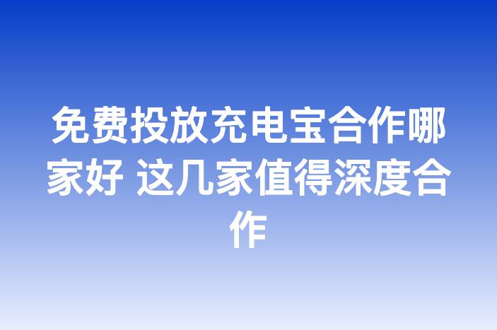 免费投放充电宝合作哪家好 这几家值得深度合作