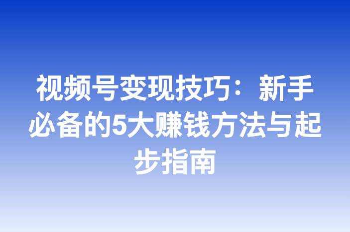视频号变现技巧：新手必备的5大赚钱方法与起步指南