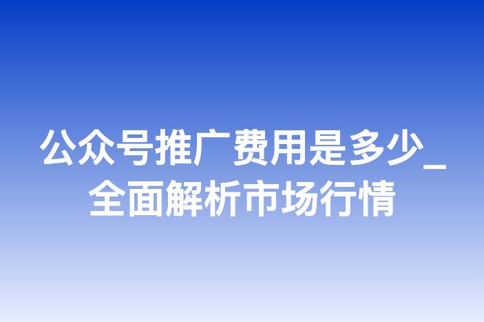 公众号推广费用是多少_全面解析市场行情