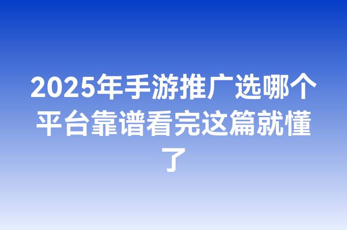 2025年手游推广选哪个平台靠谱看完这篇就懂了