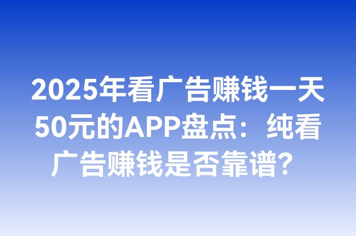 2025年看广告赚钱一天50元的APP盘点：纯看广告赚钱是否靠谱？