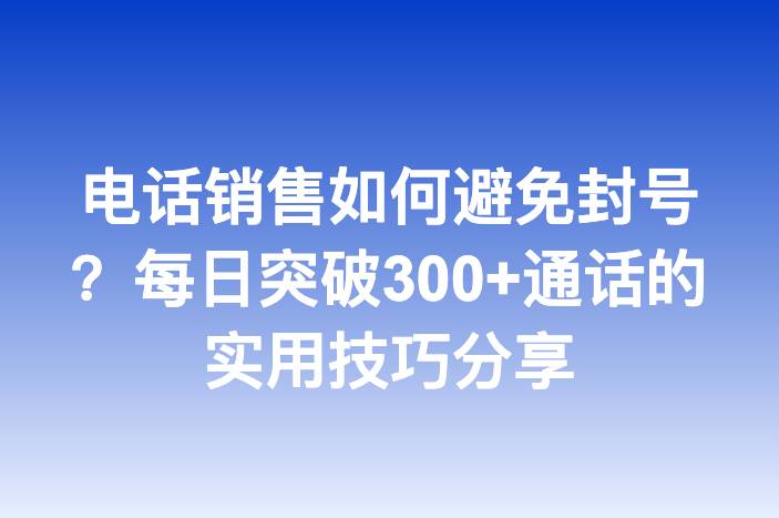 电话销售如何避免封号？每日突破300+通话的实用技巧分享