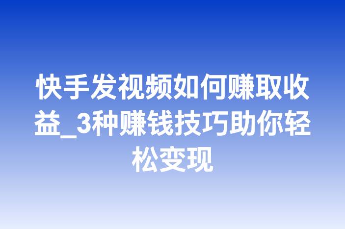 快手发视频如何赚取收益_3种赚钱技巧助你轻松变现