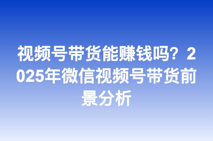 视频号带货能赚钱吗？2025年微信视频号带货前景分析