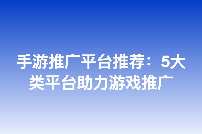 手游推广平台推荐：5大类平台助力游戏推广