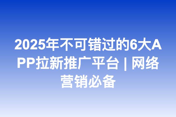 2025年不可错过的6大APP拉新推广平台 | 网络营销必备