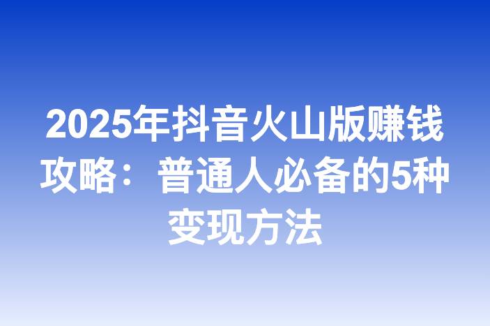 2025年抖音火山版赚钱攻略：普通人必备的5种变现方法
