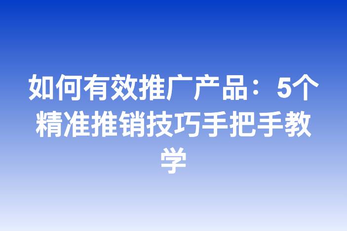 如何有效推广产品：5个精准推销技巧手把手教学