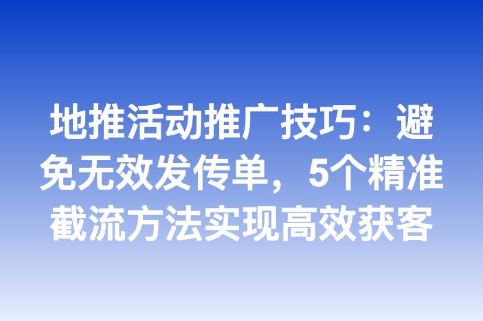 地推活动推广技巧：避免无效发传单，5个精准截流方法实现高效获客