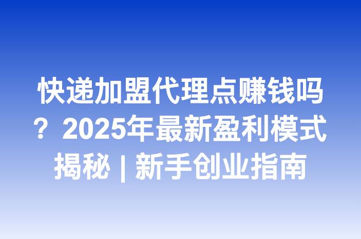 快递加盟代理点赚钱吗？2025年最新盈利模式揭秘 | 新手创业指南