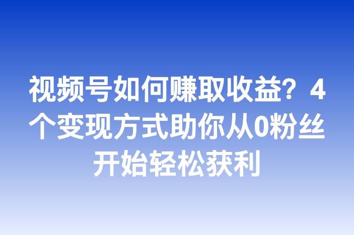 视频号如何赚取收益？4个变现方式助你从0粉丝开始轻松获利