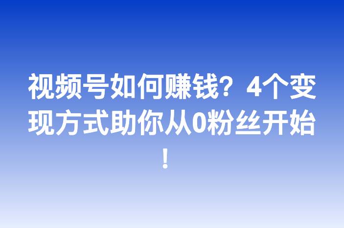 视频号如何赚钱？4个变现方式助你从0粉丝开始！