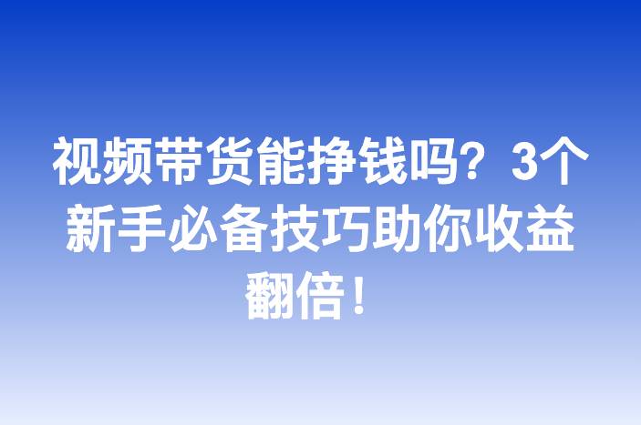 视频带货能挣钱吗？3个新手必备技巧助你收益翻倍！