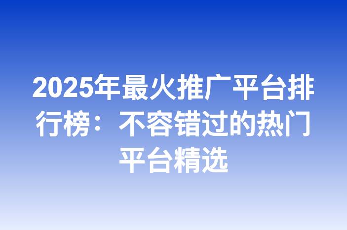 2025年最火推广平台排行榜：不容错过的热门平台精选