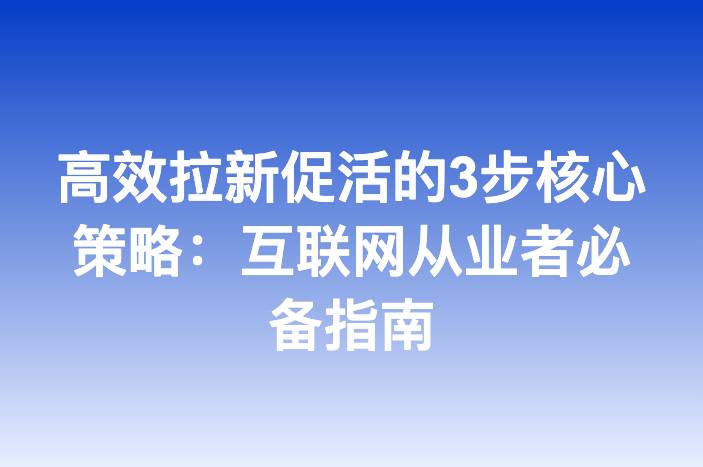 高效拉新促活的3步核心策略：互联网从业者必备指南