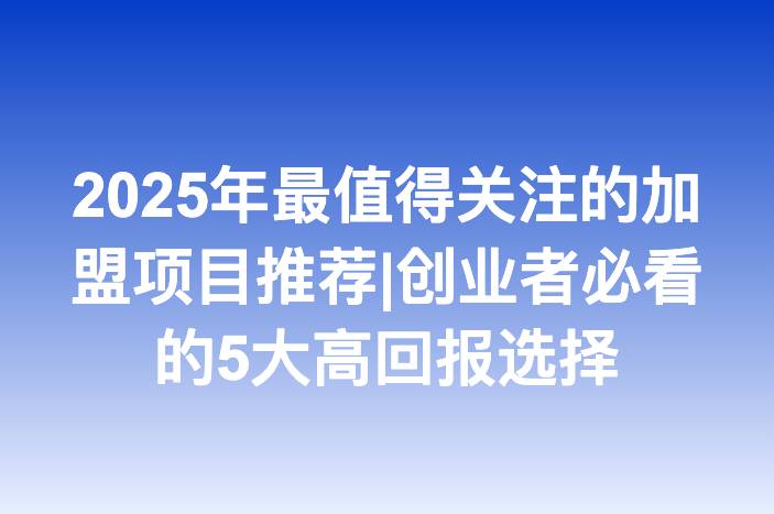 2025年最值得关注的加盟项目推荐|创业者必看的5大高回报选择