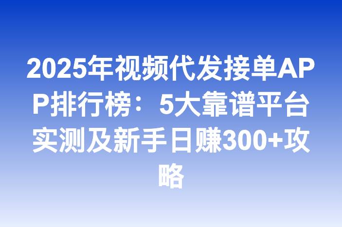 2025年视频代发接单APP排行榜：5大靠谱平台实测及新手日赚300+攻略
