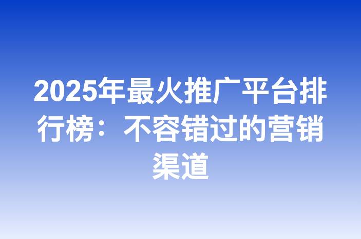 2025年最火推广平台排行榜：不容错过的营销渠道
