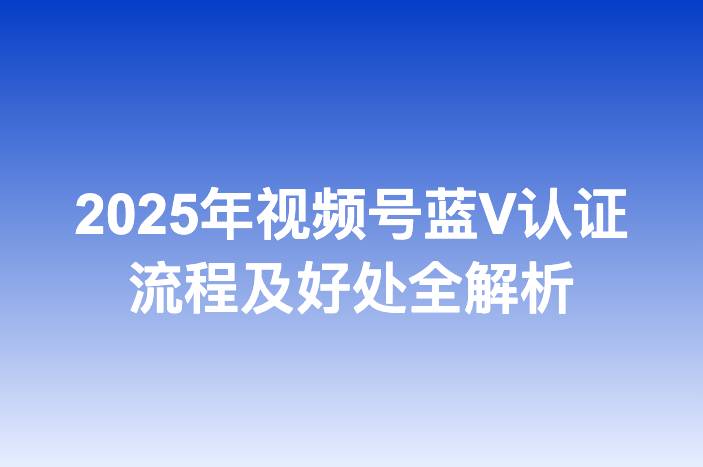 2025年视频号蓝V认证流程及好处全解析
