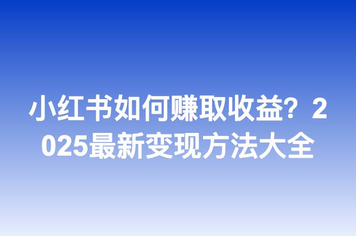 小红书如何赚取收益？2025最新变现方法大全