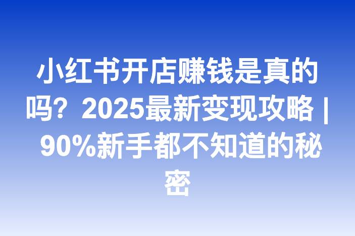 小红书开店赚钱是真的吗？2025最新变现攻略 | 90%新手都不知道的秘密