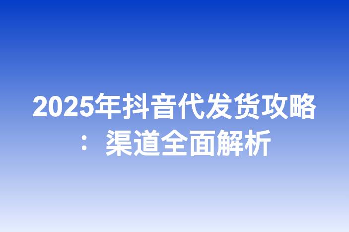 2025年抖音代发货攻略：渠道全面解析-企谈