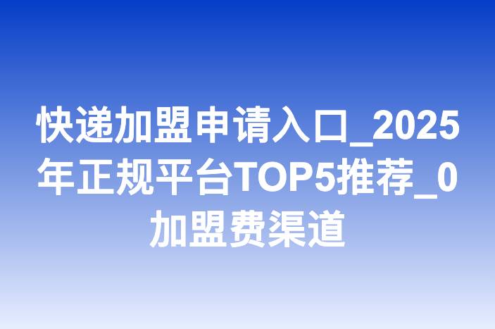 快递加盟申请入口_2025年正规平台TOP5推荐_0加盟费渠道
