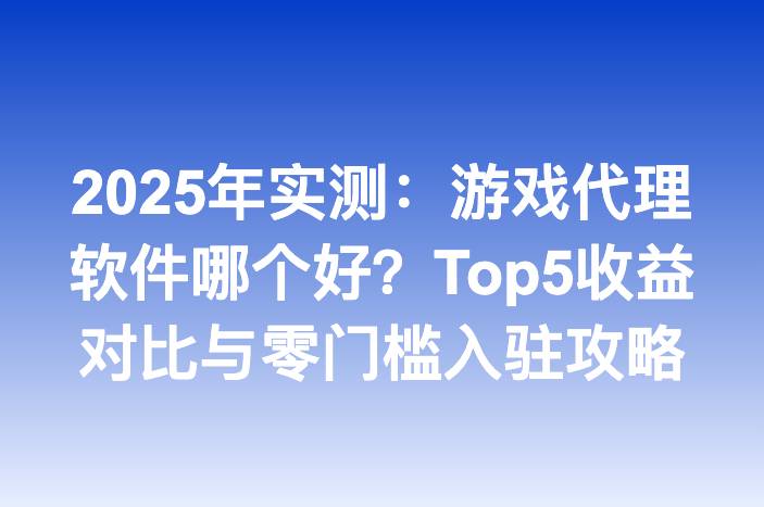 2025年实测：游戏代理软件哪个好？Top5收益对比与零门槛入驻攻略