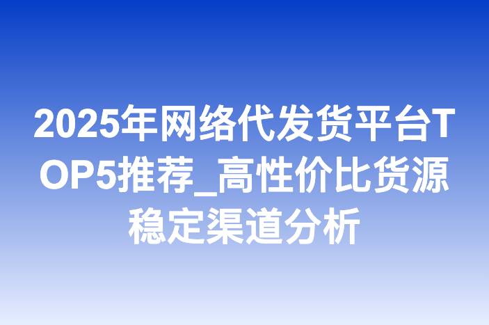2025年网络代发货平台TOP5推荐_高性价比货源稳定渠道分析