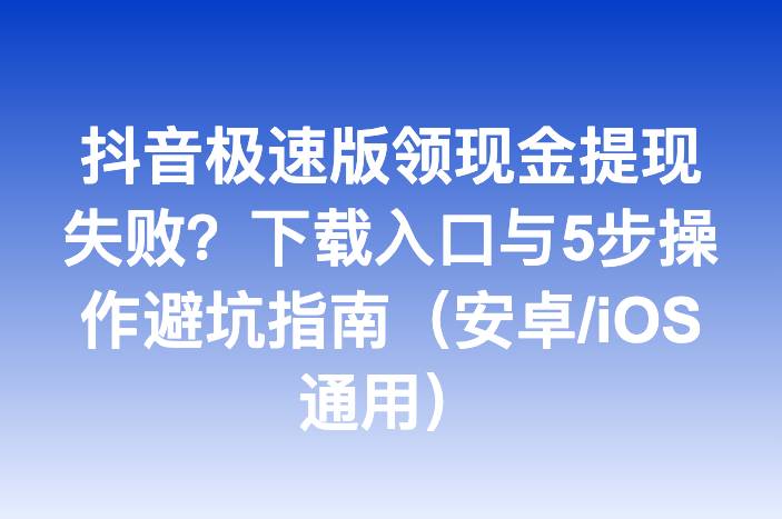 抖音极速版领现金提现失败？下载入口与5步操作避坑指南（安卓/iOS通用）