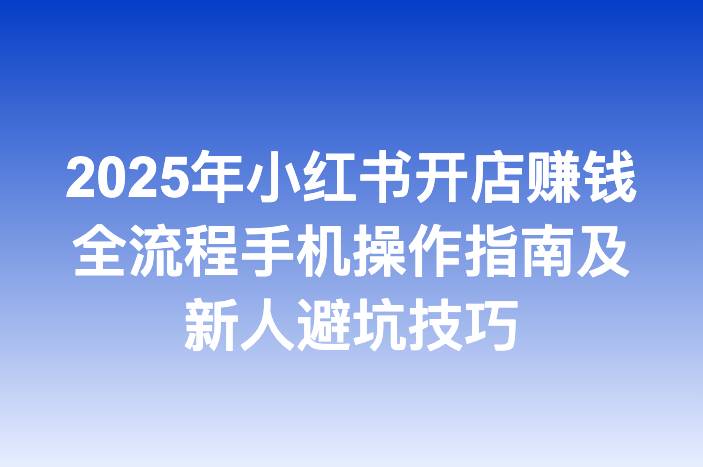 2025年小红书开店赚钱全流程手机操作指南及新人避坑技巧