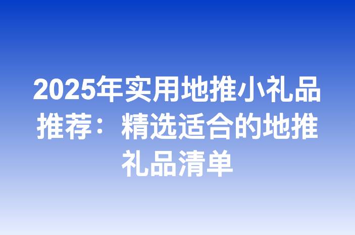 2025年实用地推小礼品推荐：精选适合的地推礼品清单