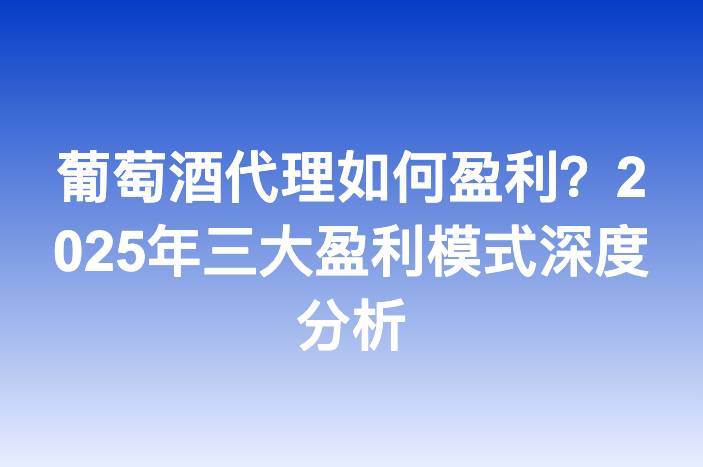 葡萄酒代理如何盈利？2025年三大盈利模式深度分析