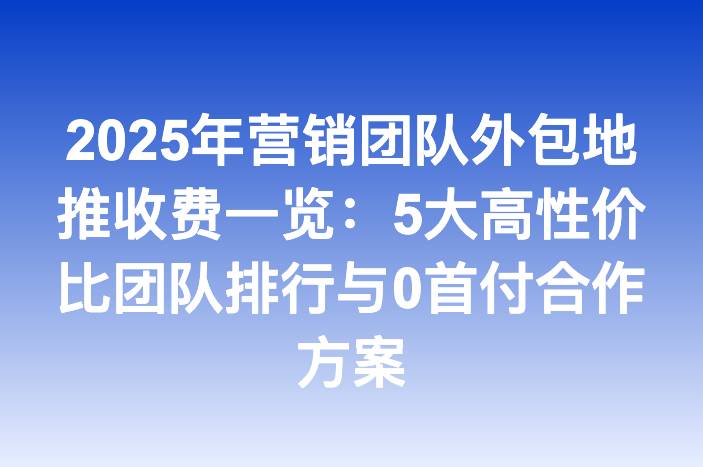 2025年营销团队外包地推收费一览：5大高性价比团队排行与0首付合作方案
