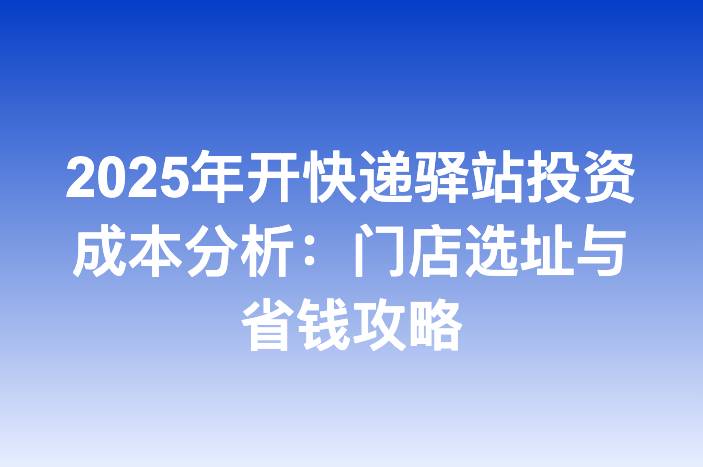 2025年开快递驿站投资成本分析：门店选址与省钱攻略