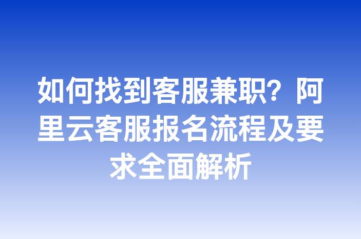 如何找到客服兼职？阿里云客服报名流程及要求全面解析