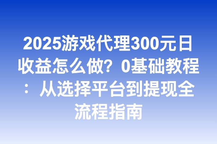 2025游戏代理300元日收益怎么做？0基础教程：从选择平台到提现全流程指南