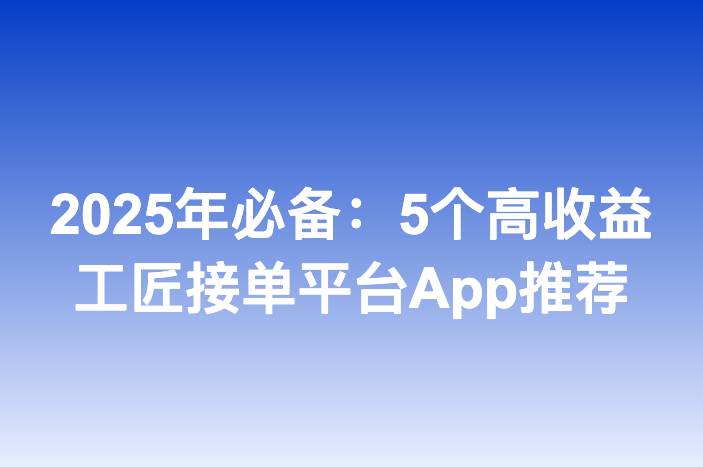 2025年必备：5个高收益工匠接单平台App推荐