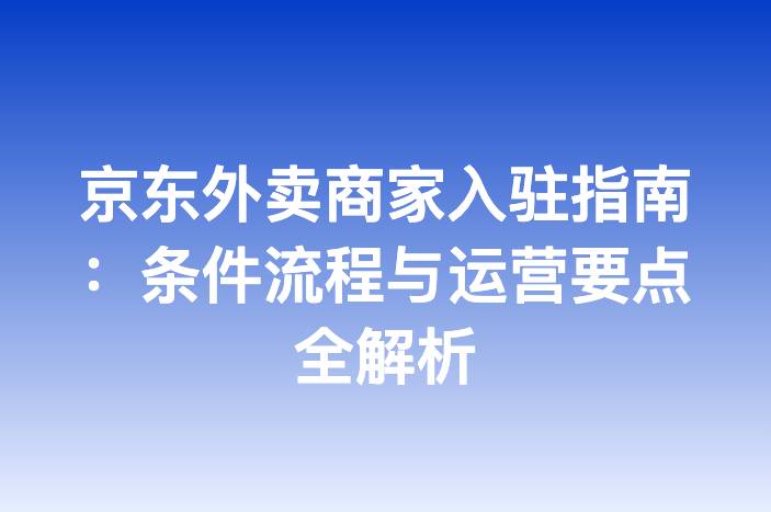 京东外卖商家入驻指南：条件流程与运营要点全解析