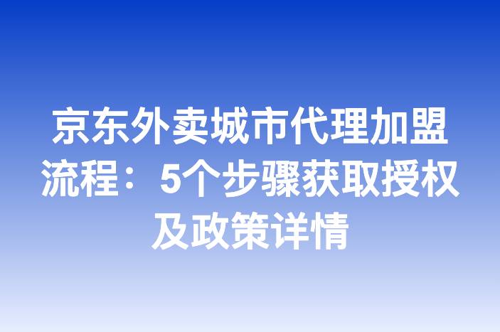 京东外卖城市代理加盟流程：5个步骤获取授权及政策详情